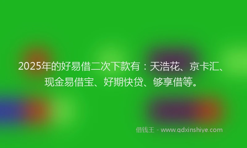 2025年的好易借二次下款有：天浩花、京卡汇、现金易借宝、好期快贷、够享借等。