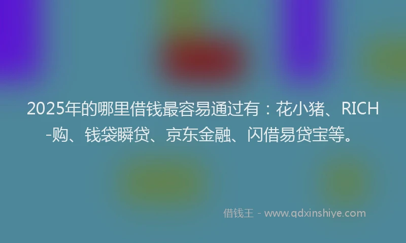 2025年的哪里借钱最容易通过有：花小猪、RICH-购、钱袋瞬贷、京东金融、闪借易贷宝等。
