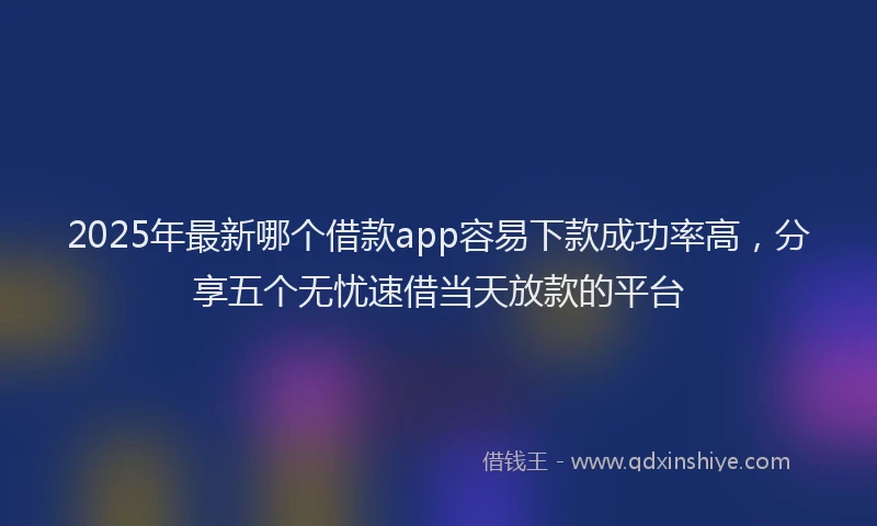 2025年最新哪个借款app容易下款成功率高，分享五个无忧速借当天放款的平台