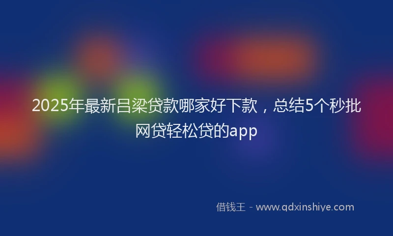 2025年最新吕梁贷款哪家好下款，总结5个秒批网贷轻松贷的app