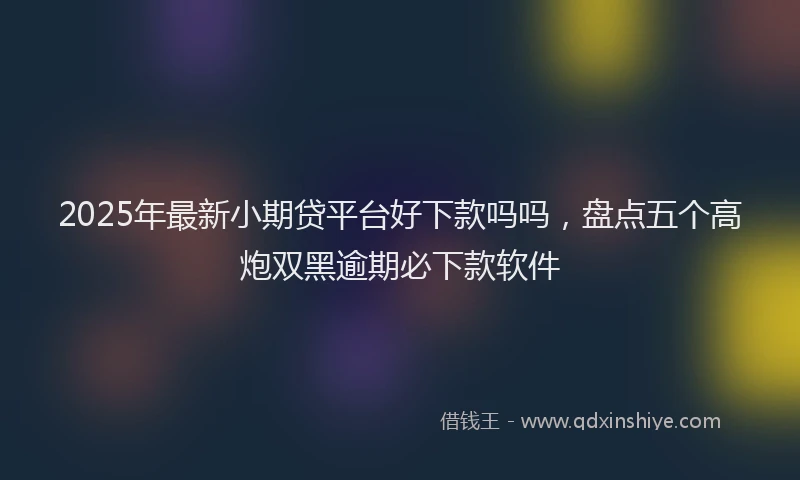 2025年最新小期贷平台好下款吗吗，盘点五个高炮双黑逾期必下款软件