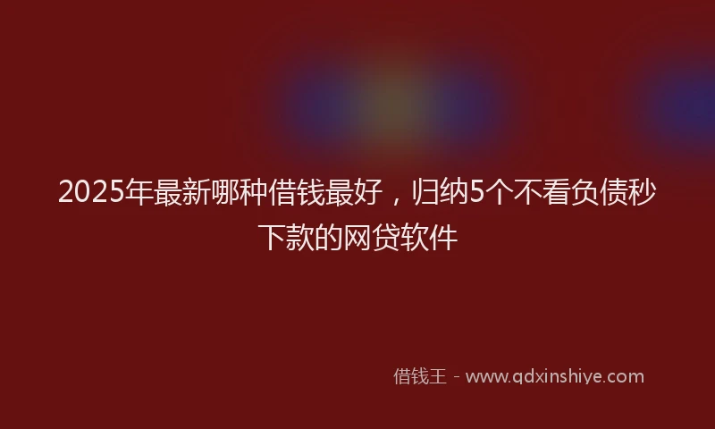 2025年最新哪种借钱最好，归纳5个不看负债秒下款的网贷软件