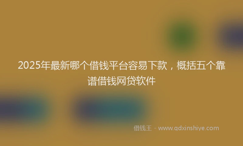 2025年最新哪个借钱平台容易下款，概括五个靠谱借钱网贷软件