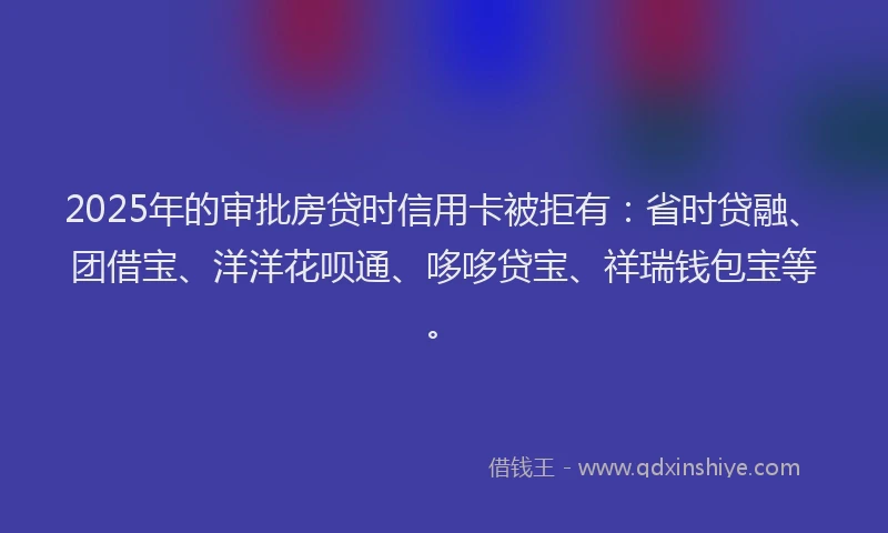 2025年的审批房贷时信用卡被拒有：省时贷融、团借宝、洋洋花呗通、哆哆贷宝、祥瑞钱包宝等。