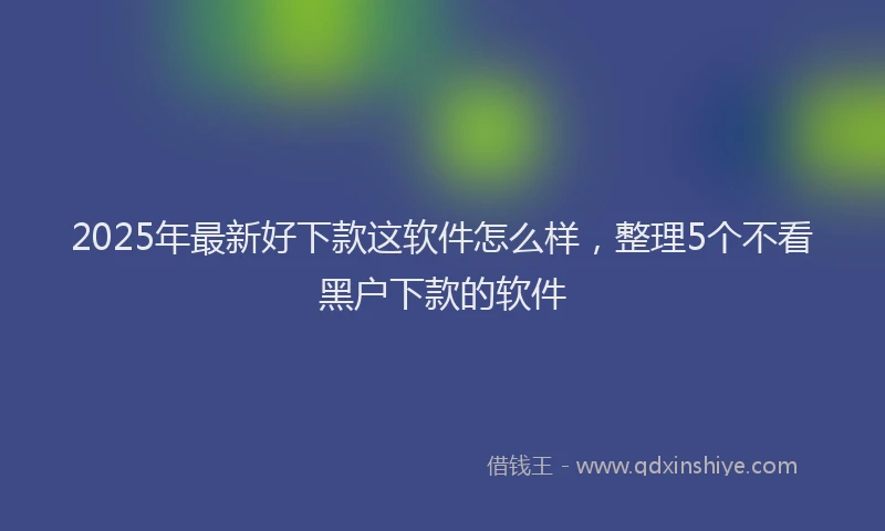 2025年最新好下款这软件怎么样，整理5个不看黑户下款的软件