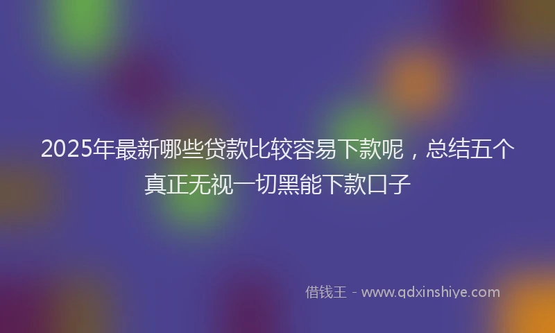 2025年最新哪些贷款比较容易下款呢，总结五个真正无视一切黑能下款口子