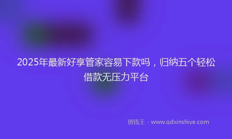 2025年最新好享管家容易下款吗，归纳五个轻松借款无压力平台