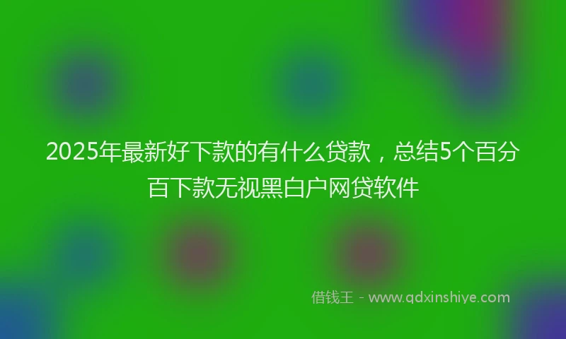 2025年最新好下款的有什么贷款，总结5个百分百下款无视黑白户网贷软件