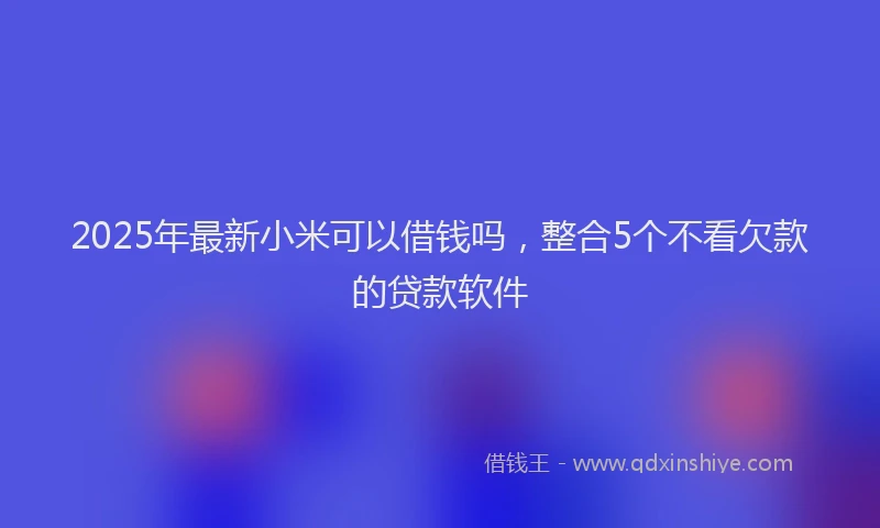 2025年最新小米可以借钱吗，整合5个不看欠款的贷款软件