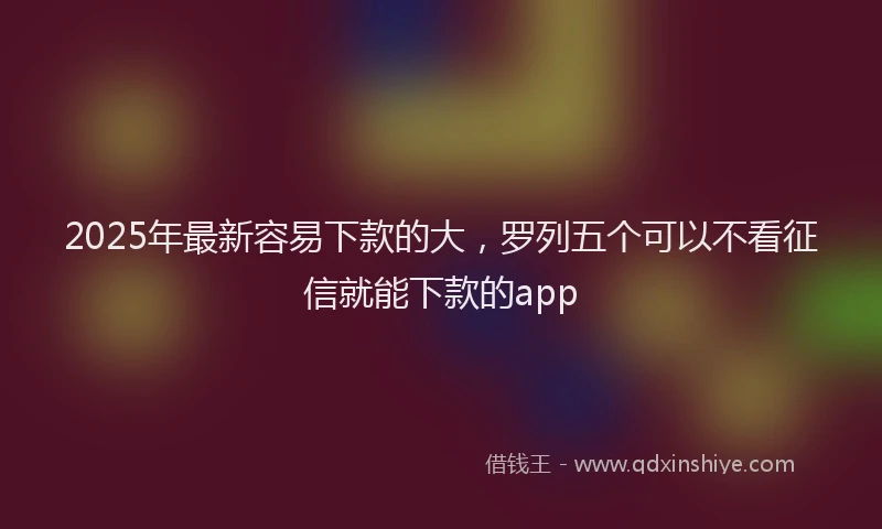 2025年最新容易下款的大，罗列五个可以不看征信就能下款的app