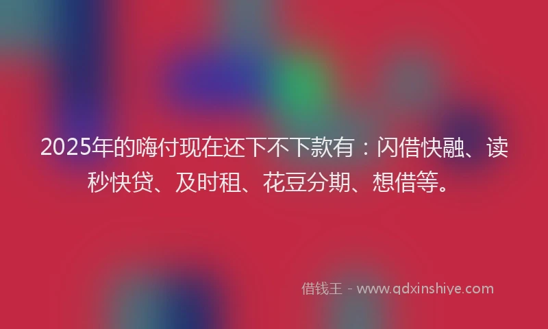 2025年的嗨付现在还下不下款有：闪借快融、读秒快贷、及时租、花豆分期、想借等。