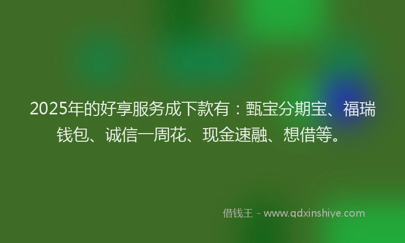 2025年的好享服务成下款有：甄宝分期宝、福瑞钱包、诚信一周花、现金速融、想借等。