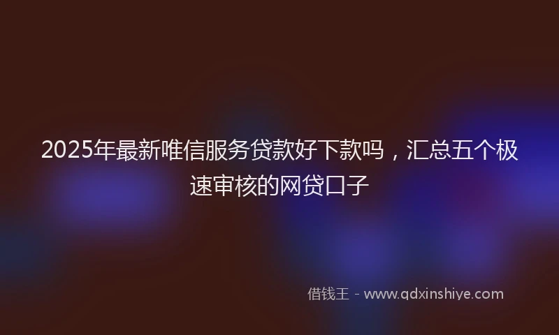 2025年最新唯信服务贷款好下款吗，汇总五个极速审核的网贷口子