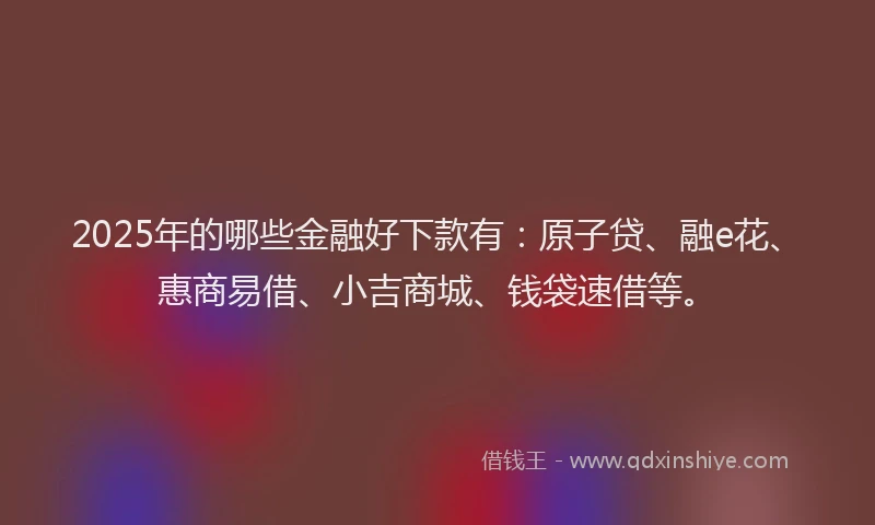 2025年的哪些金融好下款有：原子贷、融e花、惠商易借、小吉商城、钱袋速借等。