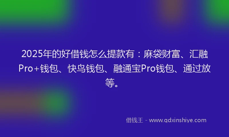 2025年的好借钱怎么提款有：麻袋财富、汇融Pro+钱包、快鸟钱包、融通宝Pro钱包、通过放等。