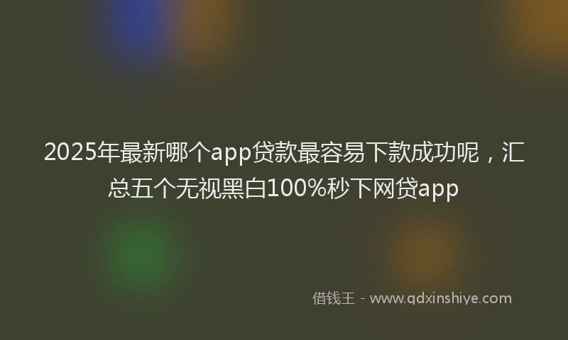 2025年最新哪个app贷款最容易下款成功呢，汇总五个无视黑白100%秒下网贷app