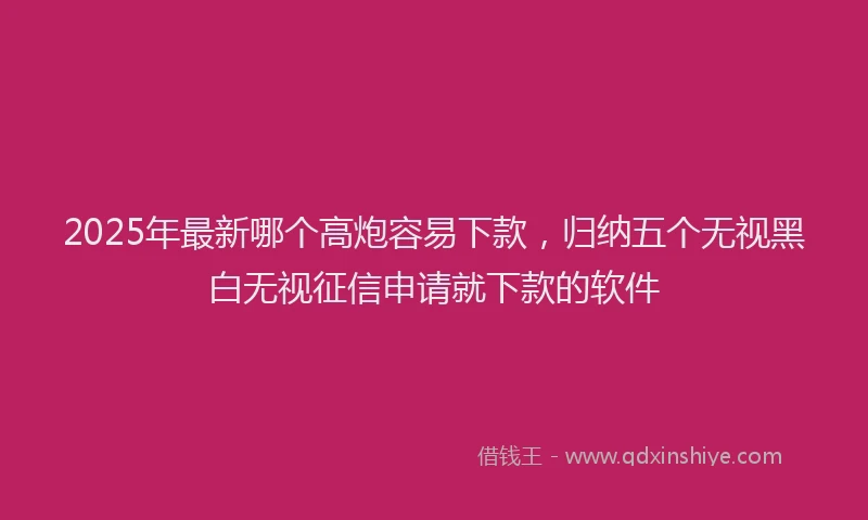 2025年最新哪个高炮容易下款，归纳五个无视黑白无视征信申请就下款的软件
