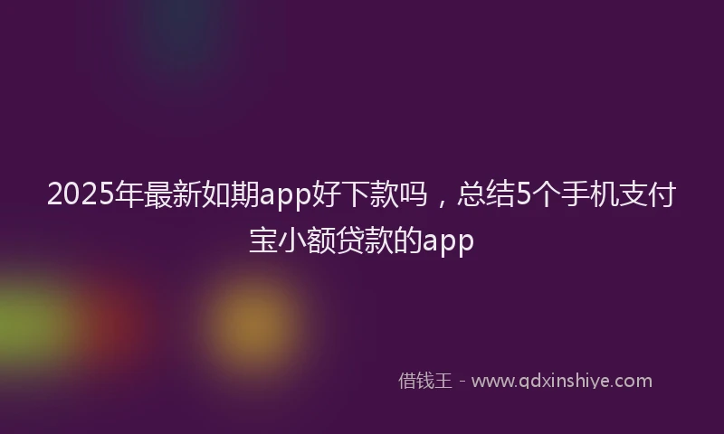 2025年最新如期app好下款吗，总结5个手机支付宝小额贷款的app