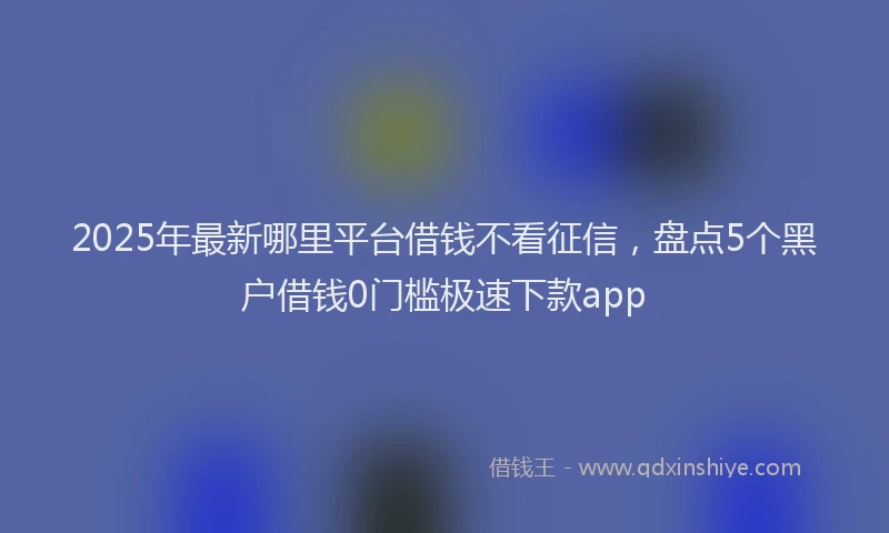 2025年最新哪里平台借钱不看征信，盘点5个黑户借钱0门槛极速下款app