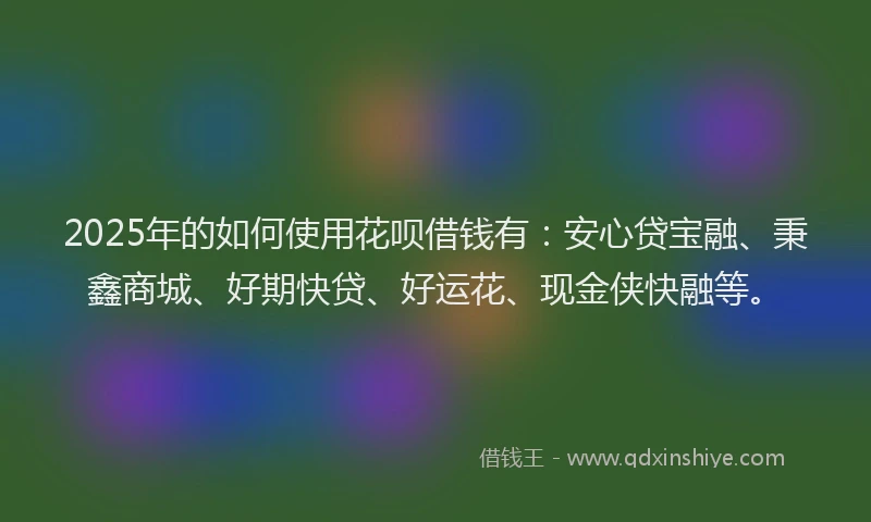 2025年的如何使用花呗借钱有：安心贷宝融、秉鑫商城、好期快贷、好运花、现金侠快融等。