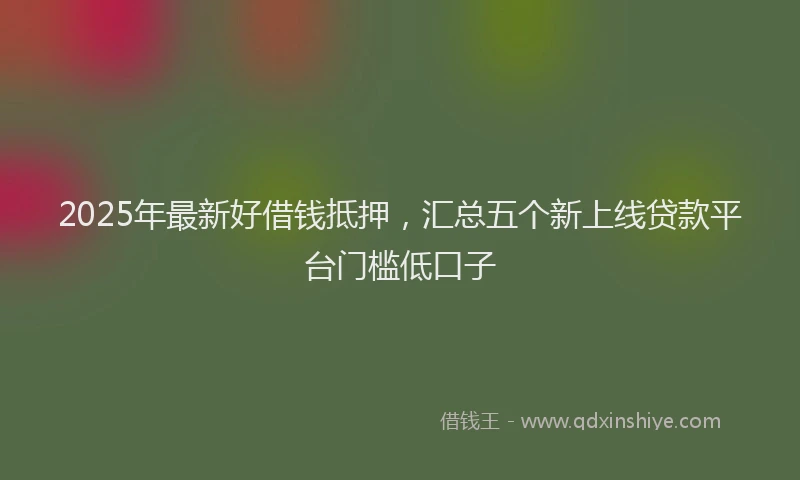 2025年最新好借钱抵押，汇总五个新上线贷款平台门槛低口子