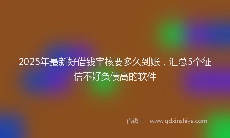 2025年最新好借钱审核要多久到账，汇总5个征信不好负债高的软件