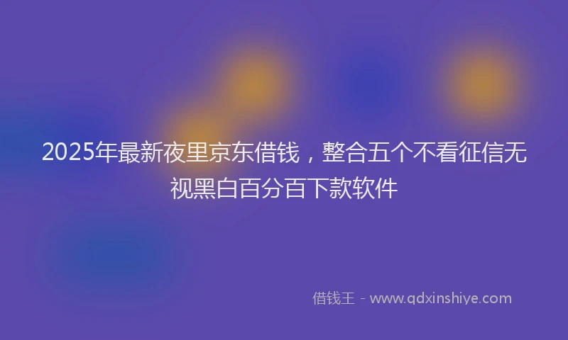 2025年最新夜里京东借钱，整合五个不看征信无视黑白百分百下款软件