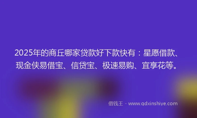 2025年的商丘哪家贷款好下款快有：星愿借款、现金侠易借宝、信贷宝、极速易购、宜享花等。
