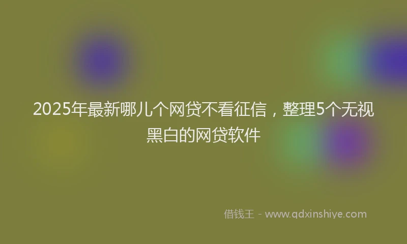 2025年最新哪儿个网贷不看征信，整理5个无视黑白的网贷软件