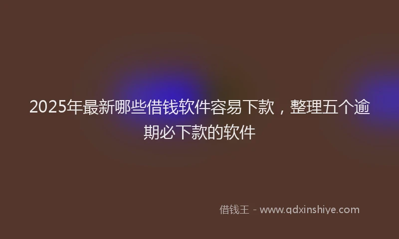 2025年最新哪些借钱软件容易下款，整理五个逾期必下款的软件