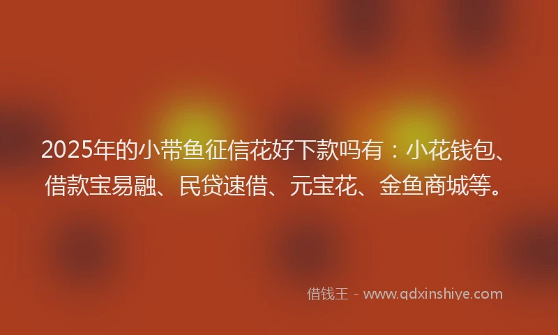 2025年的小带鱼征信花好下款吗有：小花钱包、借款宝易融、民贷速借、元宝花、金鱼商城等。