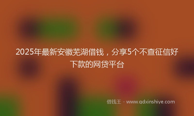 2025年最新安徽芜湖借钱，分享5个不查征信好下款的网贷平台
