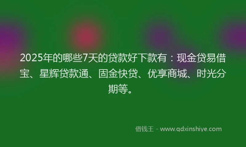 2025年的哪些7天的贷款好下款有：现金贷易借宝、星辉贷款通、固金快贷、优享商城、时光分期等。