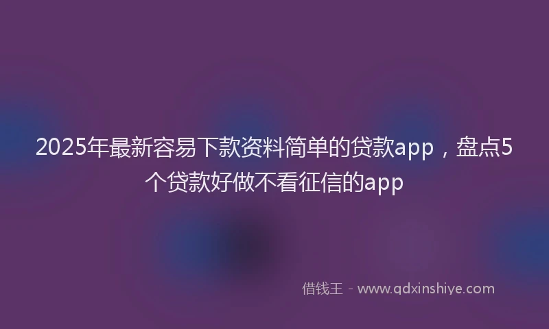 2025年最新容易下款资料简单的贷款app，盘点5个贷款好做不看征信的app