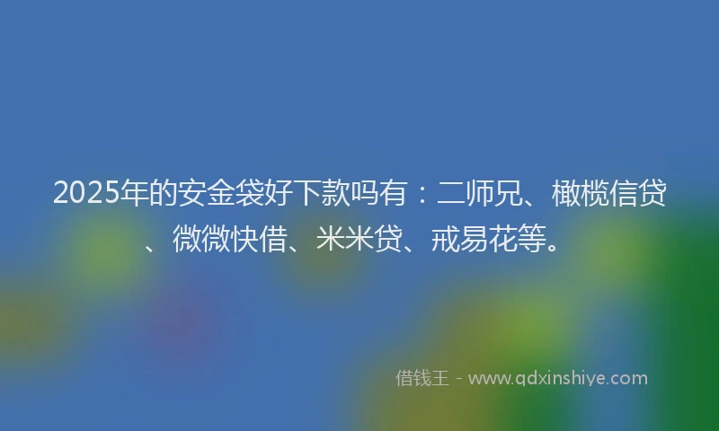 2025年的安金袋好下款吗有：二师兄、橄榄信贷、微微快借、米米贷、戒易花等。