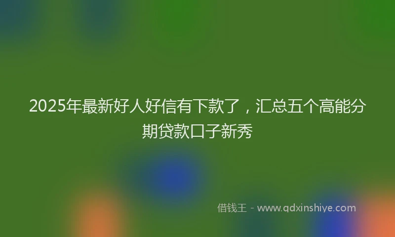 2025年最新好人好信有下款了，汇总五个高能分期贷款口子新秀