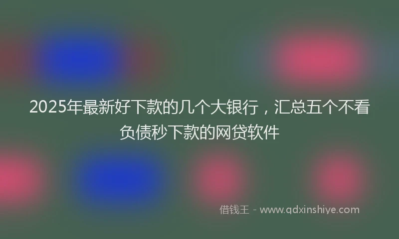 2025年最新好下款的几个大银行，汇总五个不看负债秒下款的网贷软件