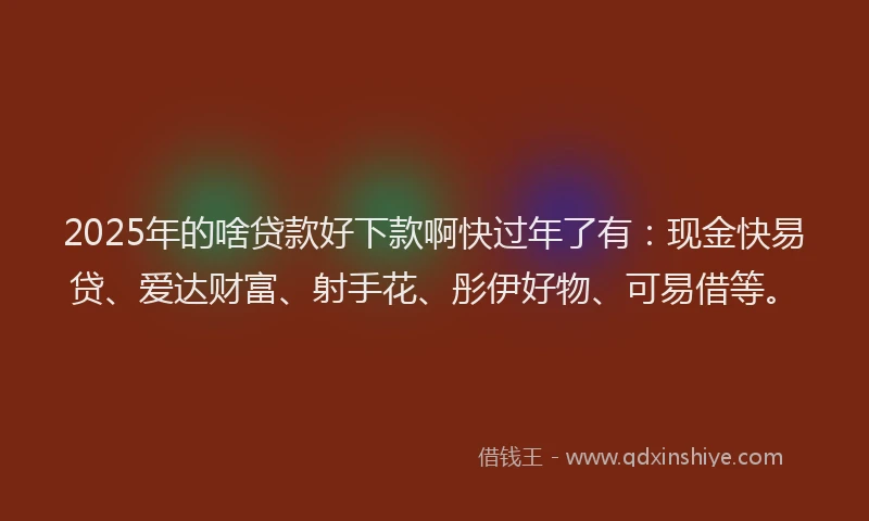 2025年的啥贷款好下款啊快过年了有：现金快易贷、爱达财富、射手花、彤伊好物、可易借等。