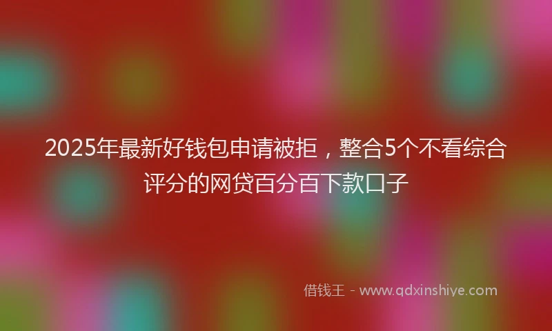 2025年最新好钱包申请被拒，整合5个不看综合评分的网贷百分百下款口子