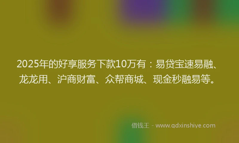 2025年的好享服务下款10万有：易贷宝速易融、龙龙用、沪商财富、众帮商城、现金秒融易等。