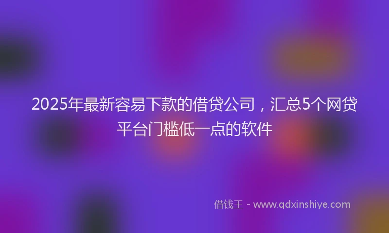 2025年最新容易下款的借贷公司，汇总5个网贷平台门槛低一点的软件