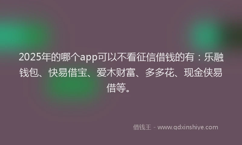 2025年的哪个app可以不看征信借钱的有：乐融钱包、快易借宝、爱木财富、多多花、现金侠易借等。