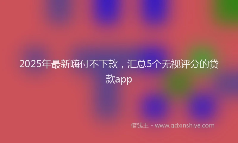 2025年最新嗨付不下款，汇总5个无视评分的贷款app