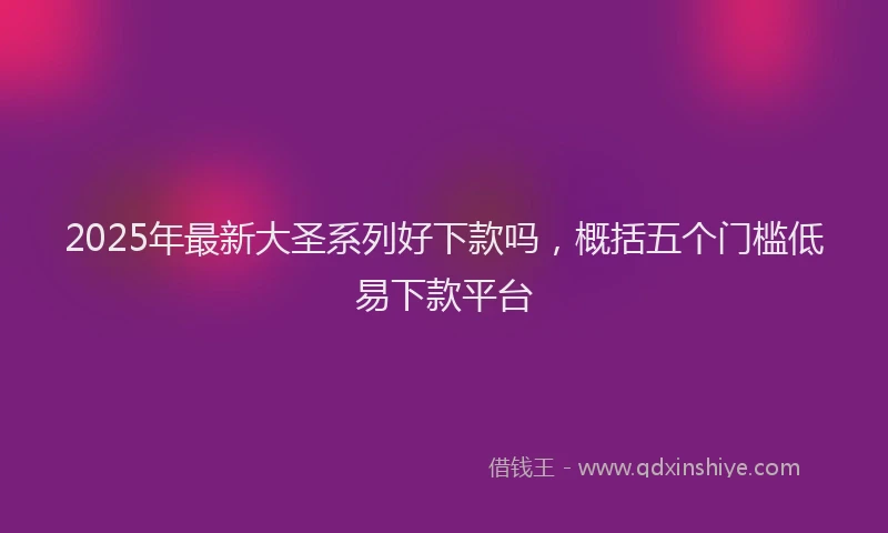 2025年最新大圣系列好下款吗，概括五个门槛低易下款平台