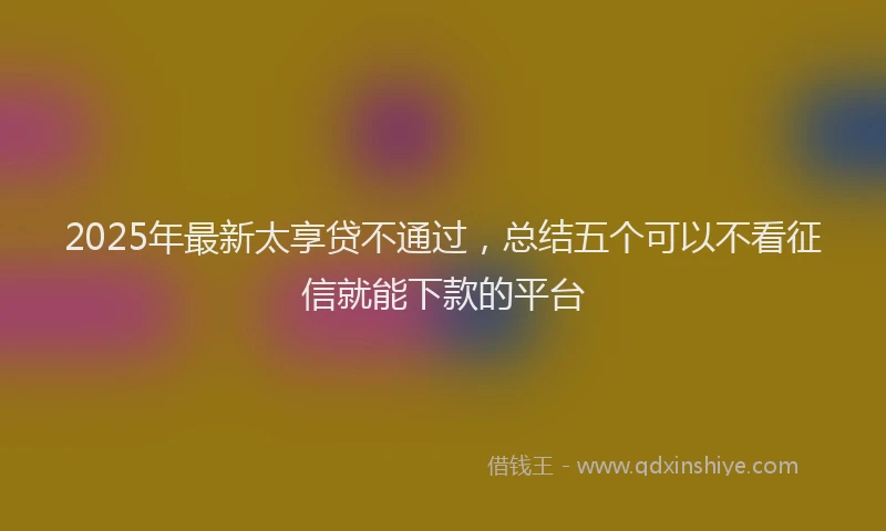 2025年最新太享贷不通过，总结五个可以不看征信就能下款的平台