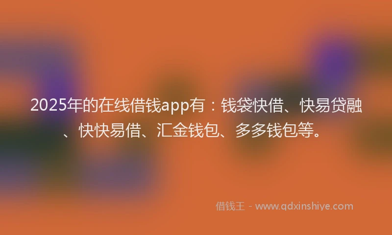 2025年的在线借钱app有：钱袋快借、快易贷融、快快易借、汇金钱包、多多钱包等。
