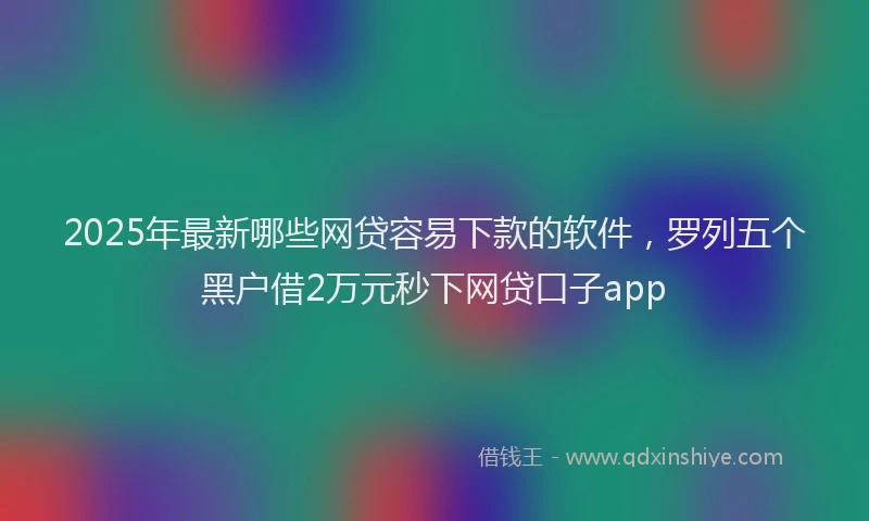 2025年最新哪些网贷容易下款的软件，罗列五个黑户借2万元秒下网贷口子app