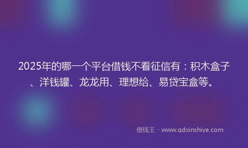2025年的哪一个平台借钱不看征信有：积木盒子、洋钱罐、龙龙用、理想给、易贷宝盒等。