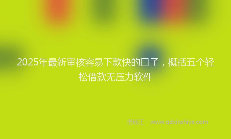 2025年最新审核容易下款快的口子，概括五个轻松借款无压力软件