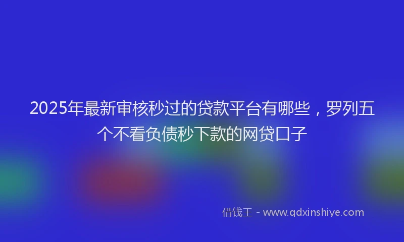 2025年最新审核秒过的贷款平台有哪些，罗列五个不看负债秒下款的网贷口子